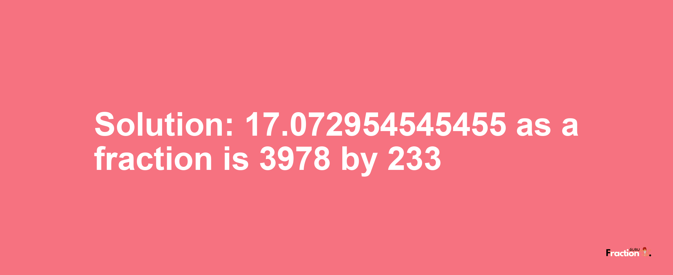 Solution:17.072954545455 as a fraction is 3978/233